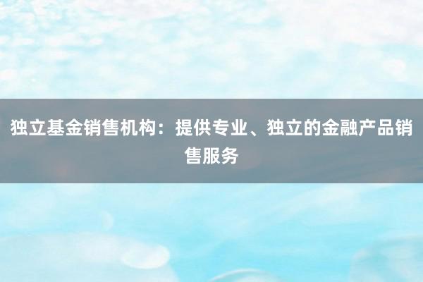 独立基金销售机构：提供专业、独立的金融产品销售服务